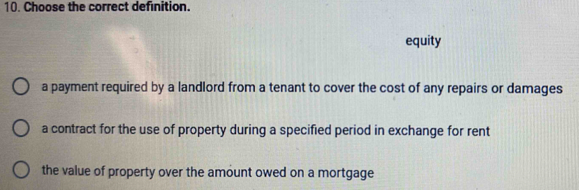 Choose the correct definition.
equity
a payment required by a landlord from a tenant to cover the cost of any repairs or damages
a contract for the use of property during a specified period in exchange for rent
the value of property over the amount owed on a mortgage