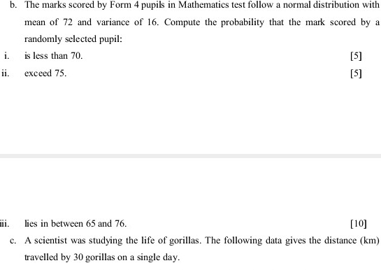 The marks scored by Form 4 pupils in Mathematics test follow a normal distribution with 
mean of 72 and variance of 16. Compute the probability that the mark scored by a 
randomly selected pupil: 
i. is less than 70. [5] 
ii. exceed 75. [5] 
iii. lies in between 65 and 76. [10] 
c. A scientist was studying the life of gorillas. The following data gives the distance (km) 
travelled by 30 gorillas on a single day.