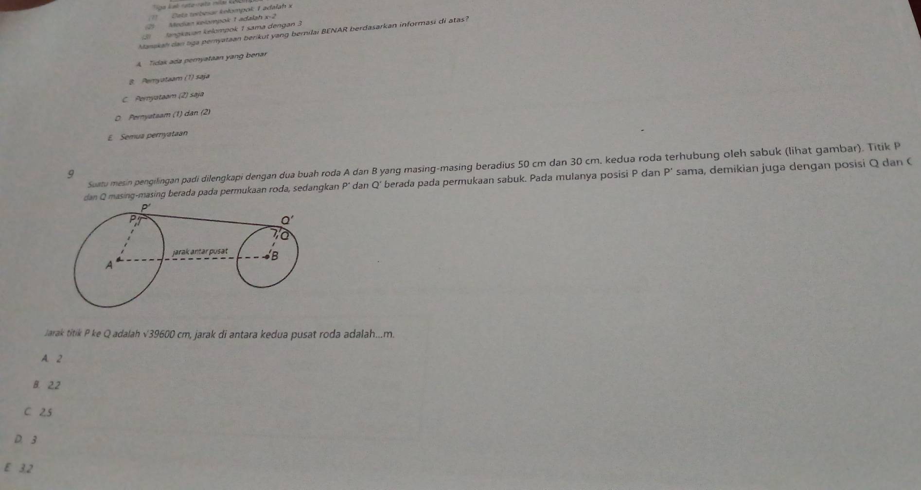 Data terbesar kełompok 1 adałah x
Medan kelompok 1 adalah x
(3)  Jangkavan kélompok 1 sama dengan 3
Manakah dan tga pemyataan berikut yang bernilai BENAR berdasarkan informasi di atas?
A Tidak ada pemyataan yang benar
B. Pemyataam
C. Peryataam (2) saja
D. Pernyataam (1) n (
E Semua pernyataan
Suatu mesin pengilingan padi dilengkapi dengan dua buah roda A dan B yang masing-masing beradius 50 cm dan 30 cm. kedua roda terhubung oleh sabuk (lihat gambar). Titik P
9
dan Q masing-masing berada pada permukaan roda, sedangkan P' dan Q' berada pada permukaan sabuk. Pada mulanya posisi P dan P * sama, demikian juga dengan posisi Q dan 
Jarak titik P ke Q adalah √39600 cm, jarak di antara kedua pusat roda adalah...m.
A. 2
B. 2.2
C 25
D.3
E 3.2