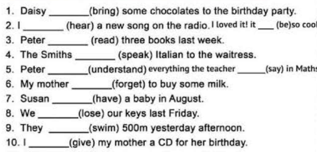 Daisy _(bring) some chocolates to the birthday party. 
2. 1_ (hear) a new song on the radio. I loved it! it _(be)so coo 
3. Peter _(read) three books last week. 
4. The Smiths _(speak) Italian to the waitress. 
5. Peter _(understand) everything the teacher _(say) in Math 
6. My mother _(forget) to buy some milk. 
7. Susan _(have) a baby in August. 
8. We _(lose) our keys last Friday. 
9. They _(swim) 500m yesterday afternoon. 
10. I _(give) my mother a CD for her birthday.