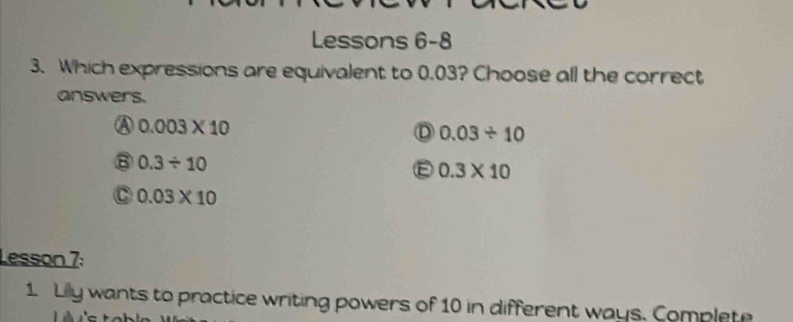 Lessons 6-8
3. Which expressions are equivalent to 0.03? Choose all the correct
answers.
④ 0.003* 10
D 0.03/ 10
⑧ 0.3/ 10
E 0.3* 10
C 0.03* 10
Lesson 7:
1. Lilly wants to practice writing powers of 10 in different ways. Complete