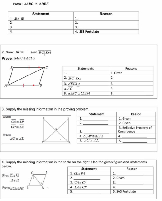 Prove: △ ABC≌ △ DEF
2. Give: overline BC≌ overline  and overline BC||overline DA
Prove: △ ABC≌ △ CDA
Reasons
Statements
1. 1. Given
2. overline BC|DA 2.
3. ∠ BCA≌ 3.
4. overline (AC)^- 4.
5. △ ABC≌ △ CDA 5.
3. Supply the missing information in the proving problem.
Statement Reason
Given: ς 1. _1. Given
beginarrayr overline CA≌ overline LP overline CP≌ overline LAendarray _2. Given
2.
3. Reflexive Property of
3. _Congruence
Prove:
4. △ CAP≌ △ LPA 4._
∠ C≌ ∠ L
A 5. overline ∠ C≌ ∠  5._
4. Supply the missing information in the table on the right. Use the given figure and statements
below. 
Given: overline CL≌ overline PA
∠ 1≌ ∠ 2

Prove: △ ICA≌ △ PAC