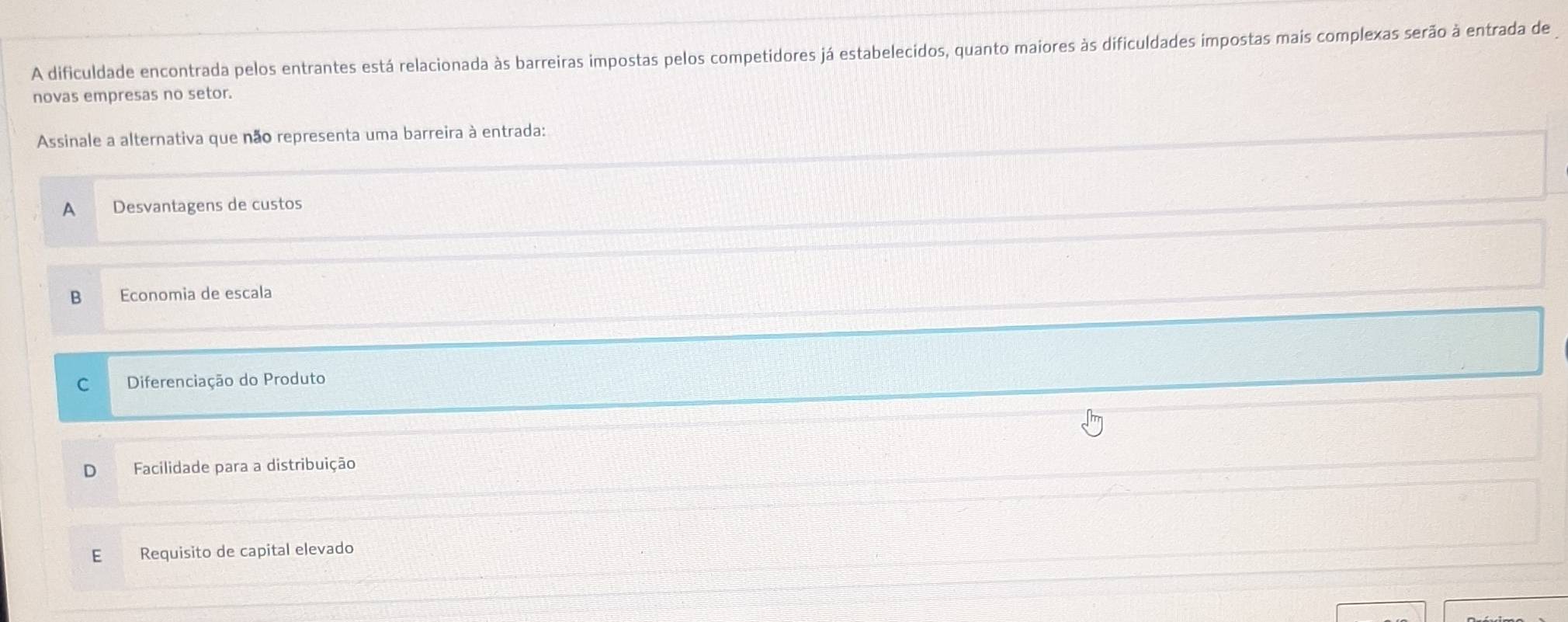 A dificuldade encontrada pelos entrantes está relacionada às barreiras impostas pelos competidores já estabelecidos, quanto maiores às dificuldades impostas mais complexas serão à entrada de
novas empresas no setor.
Assinale a alternativa que não representa uma barreira à entrada:
A Desvantagens de custos
B Economia de escala
C Diferenciação do Produto
Facilidade para a distribuição
E Requisito de capital elevado