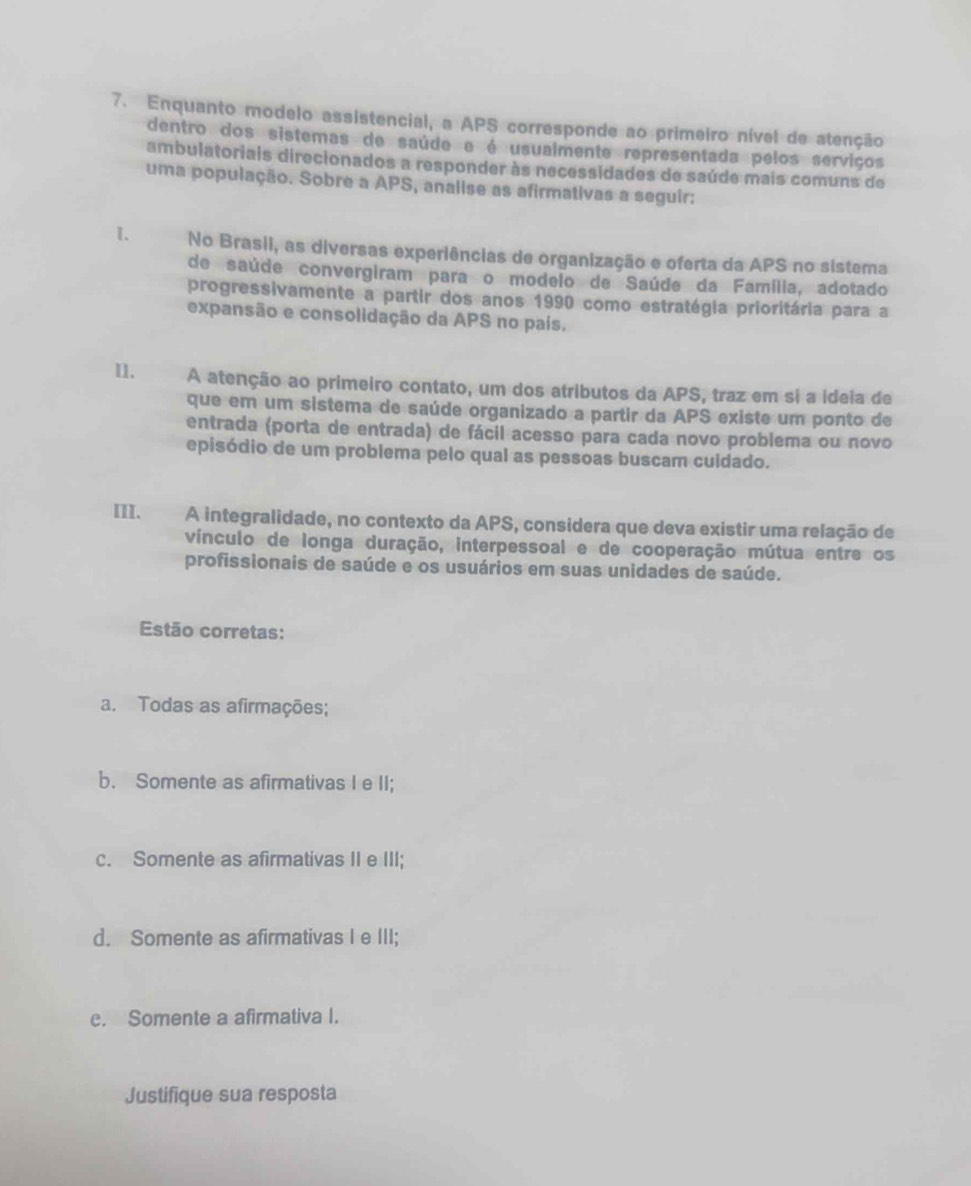 Enquanto modelo assistencial, a APS corresponde ao primeiro nível de atenção
dentro dos sistemas de saúde e é usualmente representada pelos serviços
ambulatoriais direcionados a responder às necessidades de saúde mais comuns de
uma população. Sobre a APS, analise as afirmativas a seguir:
1. No Brasii, as diversas experiências de organização e oferta da APS no sistema
de saúde convergiram para o modeio de Saúde da Família, adotado
progressivamente a partir dos anos 1990 como estratégia prioritária para a
expansão e consolidação da APS no país.
I1. A atenção ao primeiro contato, um dos atributos da APS, traz em si a ideia de
que em um sistema de saúde organizado a partir da APS existe um ponto de
entrada (porta de entrada) de fácil acesso para cada novo problema ou novo
episódio de um problema pelo qual as pessoas buscam cuidado.
III. A integralidade, no contexto da APS, considera que deva existir uma relação de
vínculo de longa duração, interpessoal e de cooperação mútua entre os
profissionais de saúde e os usuários em suas unidades de saúde.
Estão corretas:
a. Todas as afirmações;
b. Somente as afirmativas I e II;
c. Somente as afirmativas II e III;
d. Somente as afirmativas I e III;
e. Somente a afirmativa I.
Justifique sua resposta