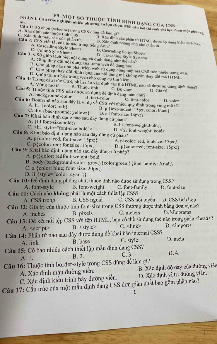 F9. Một Sỏ thUộc tính định ạng của CSS
án.
PHÀN I. Câu trắc nghiệm nhiều phương án lựa chọn. Mỗi câu hỏi thí sinh chỉ lựa chọn một phương
Câu 1: Bộ chọn (selector) trong CSS dùng để làm gì?
A. Xác định các thuộc tính CSS. B. Xác định các phần tử HTML được áp dụng kiểu trình bày.
C. Xác định màu sắc của phần tử. D. Xác định phông chữ cho phần tử.
Câu 2: ČSS viết tắt của từ nào trong tiếng Anh?
A. Cascading Style Sheets
C. Color Style Sheets B. Cascading Script Sheets
D. Cascading Style Systems
Câu 3: CSS giúp tách biệt nội dung và định dạng như thế nào?
A. Giúp thay đổi nội dung của trang web dể dàng hơn.
B. Cho phép các nhà phát triển web sử dụng cùng một mã CSS trên nhiều trang web.
C. Cho phép thay đồi định dạng của nội dung mà không cần thay đổi mã HTML.
D. Giúp tối ưu hóa trang web cho công cụ tìm kiếm.
Câu 4: Trong cấu trúc CSS, phần nào xác định các thẻ HTML nào sẽ được áp dụng định dạng?
A. Vùng mô tả B. Thuộc tính C. Bộ chọn D. Giá trị
Câu 5: Thuộc tính CSS nào được sử dụng đề định dạng màu chữ?
A. background-color B. text-color C. font-color D. color
Câu 6: Đoạn mã nào sau đây là ví dụ về CSS với nhiều quy định trong vùng mô tả?
A. h1 color: red; B. p text-indent: 15px; color: blue;
C. div background: yellow; D. a font-size: 14px;
Câu 7: Khai báo định dạng nào sau đây đúng cú pháp?
A. hl font-size:bold; B. hlfont-weight:bold;
C. D.
Câu 8: Khai báo định dạng nào sau đây đúng cú pháp?
A. pcolor: red, font-size: 15px; B. pcolor: red, fontsize: 15px;
C. pcolor: red; fontsize: 15px; D. pcolor:red; font-size: 15px;
Câu 9: Khai báo định dạng nào sau đây đúng cú pháp?
A. pcolor: redfont-weight: bold
B. bodybackground-color: grey;color:green;font-family: Arial;
C. a color: blue; font-size: 20px;
D. li style="color: cyan";
Câu 10: Để định dạng phông chữ, thuộc tính nào được sử dụng trong CSS?
A. font-style B. font-weight C. font-family D. font-size
Câu 11: Cách nào không phải là một cách thiết lập CSS?
A. CSS trong B. CSS ngoài C. CSS nội tuyến D. CSS tích hợp
Câu 12: Giá trị của thuộc tính font-size trong CSS thường được tính bằng đơn vị nào?
A. inches B. pixels C. meters D. kilograms
Câu 13: Để kết nối tệp CSS với tệp HTML, bạn có thể sử dụng thẻ nào trong phần ?
A. B. <style> C. <link> D. <import>
 Câu 14: Phần tử nào sau đây được dùng đề khai bảo internal CSS?
A. link B. base C. style D. meta
 Câu 15: Có bao nhiêu cách thiết lập mẫu định dạng CSS?
A. 1. B. 2. C. 3. D. 4.
 Câu 16: Thuộc tính border-style trong CSS dùng đề làm gì?
A. Xác định màu đường viền.  B. Xác định độ dày của đường viền
C. Xác định kiểu trình bày đường viền. D. Xác định vị trí đường viền.
 Câu 17: Cấu trúc của một mẫu định dạng CSS đơn giản nhất bao gồm phần nào?
1