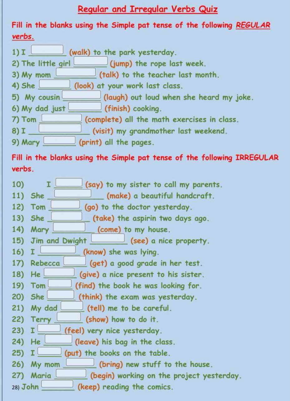 Regular and Irregular Verbs Quiz 
Fill in the blanks using the Simple pat tense of the following REGULAR 
verbs. 
1) _ (walk) to the park yesterday. 
2) The little girl _(jump) the rope last week. 
3) My mom _ (talk) to the teacher last month. 
4) She (look) at your work last class. 
5) My cousin _(laugh) out loud when she heard my joke. 
6) My dad just _(finish) cooking. 
7) Tom _(complete) all the math exercises in class. 
8) I _(visit) my grandmother last weekend. 
9) Mary _(print) all the pages. 
Fill in the blanks using the Simple pat tense of the following IRREGULAR 
verbs. 
10) I _(say) to my sister to call my parents. 
11) She _(make) a beautiful handcraft. 
12) Tom _(go) to the doctor yesterday. 
13) She _(take) the aspirin two days ago. 
14) Mary _(come) to my house. 
15) Jim and Dwight _(see) a nice property. 
16) I_ (know) she was lying. 
17) Rebecca _(get) a good grade in her test. 
18) He _(give) a nice present to his sister. 
19) Tom _(find) the book he was looking for. 
20) She _(think) the exam was yesterday. 
21) My dad _(tell) me to be careful. 
22) Terry _(show) how to do it. 
23) I_ (feel) very nice yesterday. 
24) He _(leave) his bag in the class. 
25) I L (put) the books on the table. 
26) My mom _(bring) new stuff to the house. 
27) Maria _(begin) working on the project yesterday. 
28) John _(keep) reading the comics.