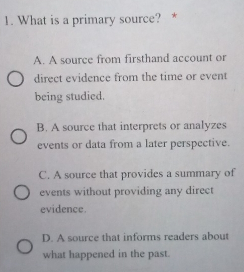 What is a primary source? *
A. A source from firsthand account or
direct evidence from the time or event
being studied.
B. A source that interprets or analyzes
events or data from a later perspective.
C. A source that provides a summary of
events without providing any direct
evidence.
D. A source that informs readers about
what happened in the past.