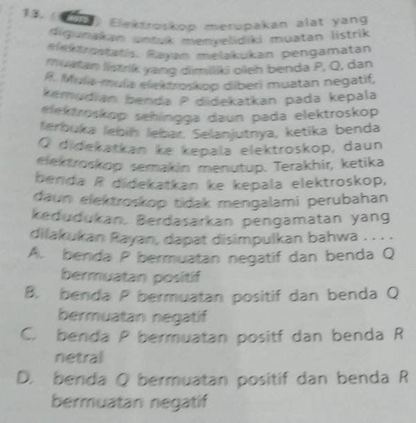 (96) Elektroskop merupakan alat yang
digunakan untuk menyelidiki muatan listrik 
elektrostatis. Rayan melakukan pengamatan
muatan listrik yang dimiliki oleh benda P, Q, dan
R. Mula-mụla elektroskop diberi muatan negatif,
kemudian benda P didekatkan pada kepala
eek troskop sehingga daun pada elektroskop
terbuka leþín lebar. Selanjutnya, ketika benda
Q didekatkan ke kepala elektroskop, daun
elektroskop semakin menutup. Terakhir, ketika
benda R didekatkan ke kepala elektroskop,
daun elektroskop tidak mengalami perubahan
kedudukan. Berdasarkan pengamatan yang
dilakukan Rayan, dapat disimpulkan bahwa . . . .
A. benda P bermuatan negatif dan benda Q
bermuatan positif
B. benda P bermuatan positif dan benda Q
bermuatan negatif
C. benda P bermuatan positf dan benda R
netral
D. benda Q bermuatan positif dan benda R
bermuatan negatif