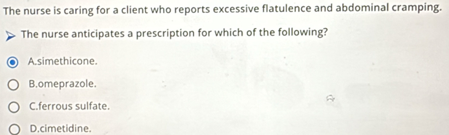 The nurse is caring for a client who reports excessive flatulence and abdominal cramping.
The nurse anticipates a prescription for which of the following?
A.simethicone.
B.omeprazole.
C.ferrous sulfate.
D.cimetidine.