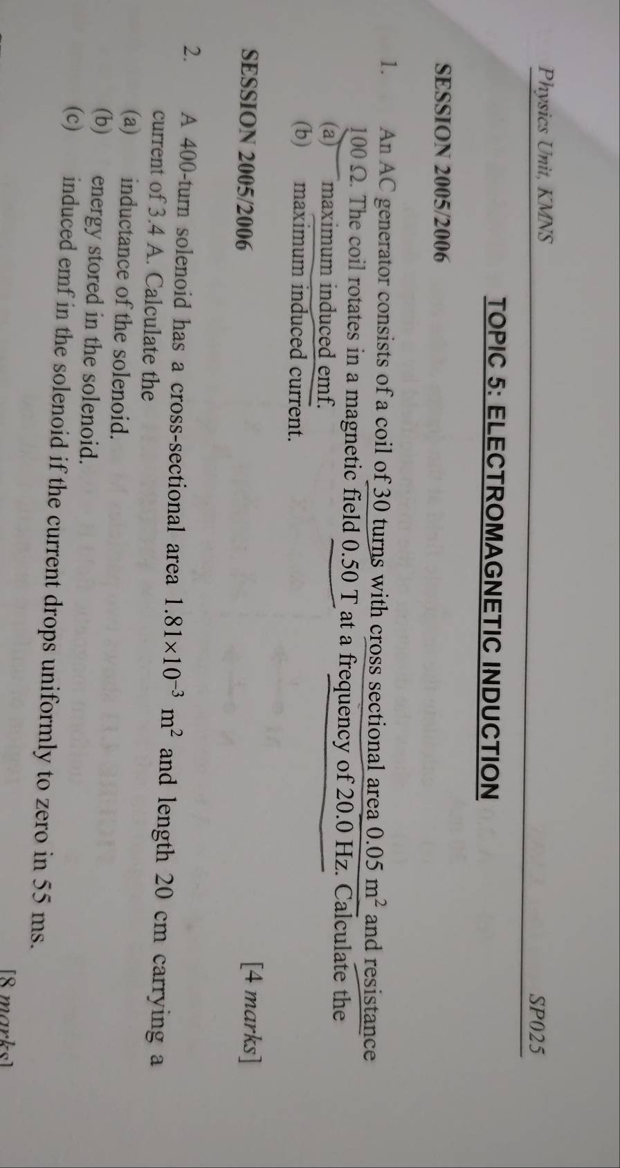 Physics Unit, KMNS 
SP025 
TOPIC 5: ELECTROMAGNETIC INDUCTION 
SESSION 2005/2006 
1. An AC generator consists of a coil of 30 turns with cross sectional area 0.05m^2 and resistance
100 Ω. The coil rotates in a magnetic field 0.50 T at a frequency of 20.0 Hz. Calculate the 
(a) maximum induced emf. 
(b) maximum induced current. 
SESSION 2005/2006 
[4 marks] 
2. A 400 -turn solenoid has a cross-sectional area 1.81* 10^(-3)m^2 and length 20 cm carrying 
current of 3.4 A. Calculate the 
(a) inductance of the solenoid. 
(b) energy stored in the solenoid. 
(c) induced emf in the solenoid if the current drops uniformly to zero in 55 ms. 
[8 marks]