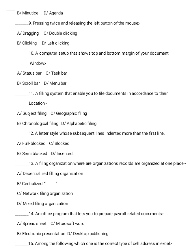 B/ Minutice D/ Agenda
_9. Pressing twice and releasing the left button of the mouse:-
A/ Dragging C/ Double clicking
B/ Clicking D/ Left clicking
_10. A computer setup that shows top and bottom margin of your document
Wi ndo w:-
A/ Status bar C/ Task bar
B/ Scroll bar D/ Menu bar
_11. A filling system that enable you to file documents in accordance to their
Location:-
A/ Subject filing C/ Geographic filing
B/Chronological filing D/Alphabetic filing
_12. A letter style whose subsequent lines indented more than the first line.
A/ Full- blocked C/ Blocked
B/Semiblocked D/ Indented
_13. A filing organization where are organizations records are organized at one place:-
A/ Decentralized filling organization
B/ Centralized "
C/ Network filing organization
D/ Mixed filing organization
_14. An office program that lets you to prepare payroll related documents:-
A/ Spread sheet C/ Microsoft word
B/ Electronic presentation D/ Desktop publishing
_15. Among the following which one is the correct type of cell address in excel:-