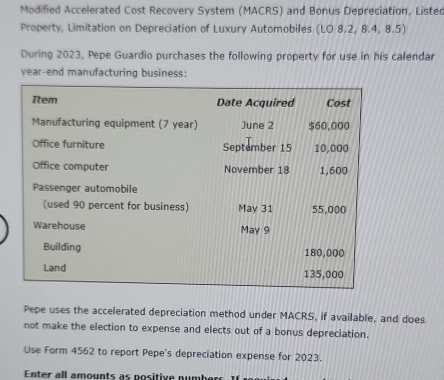 Modified Accelerated Cost Recovery System (MACRS) and Bonus Depreciation, Listed 
Property, Limitation on Depreciation of Luxury Automobiles (LO 8.2, 8.4, 8.5) 
During 2023, Pepe Guardio purchases the following property for use in his calendar 
year-end manufacturing business: 
Pepe uses the accelerated depreciation method under MACRS, if available, and does 
not make the election to expense and elects out of a bonus depreciation. 
Use Form 4562 to report Pepe's depreciation expense for 2023. 
Enter all amounts as positive numbers