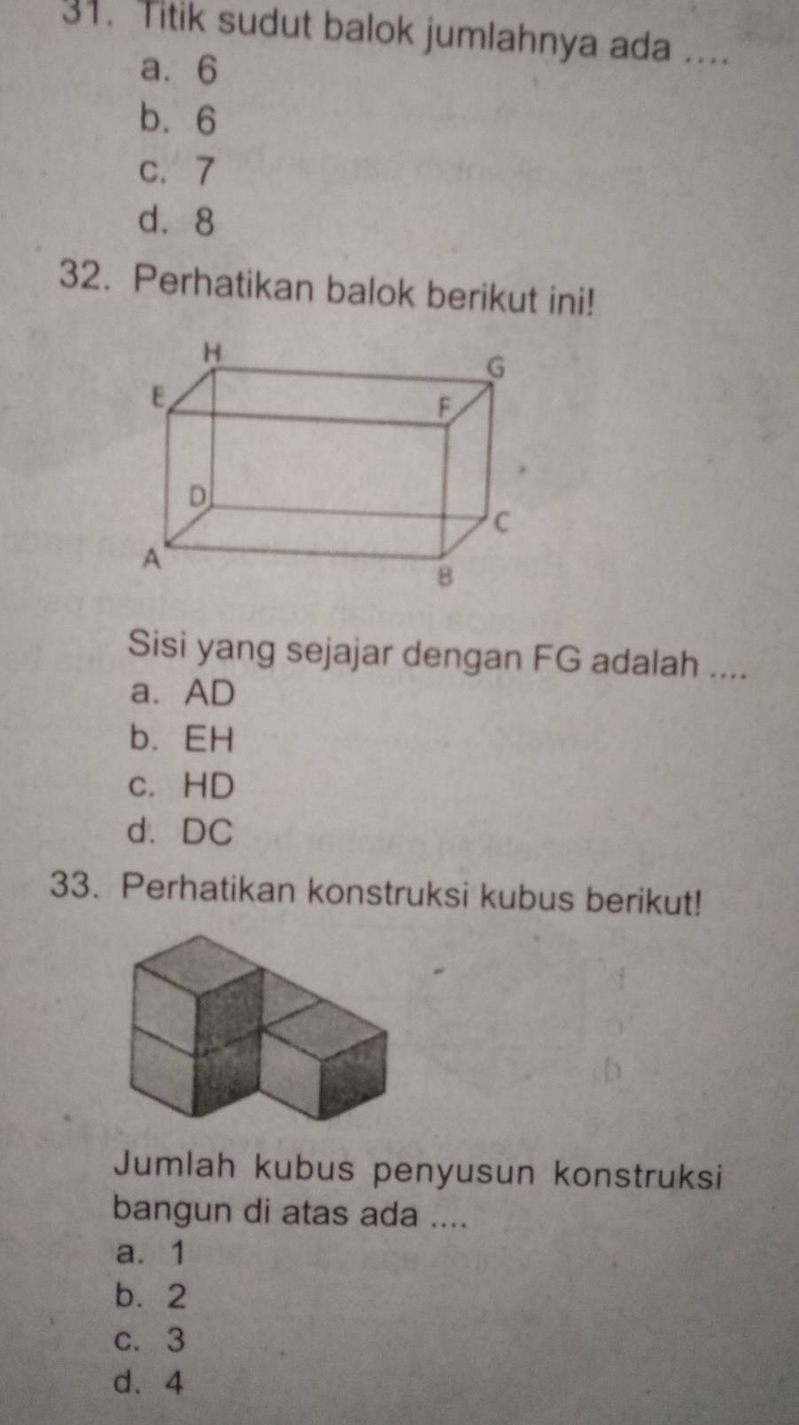 Titik sudut balok jumlahnya ada ....
a. 6
b. 6
c、 7
d. 8
32. Perhatikan balok berikut ini!
Sisi yang sejajar dengan FG adalah ....
a. AD
b. EH
c. HD
d、 DC
33. Perhatikan konstruksi kubus berikut!
Jumlah kubus penyusun konstruksi
bangun di atas ada ....
a. 1
b. 2
c. 3
d. 4