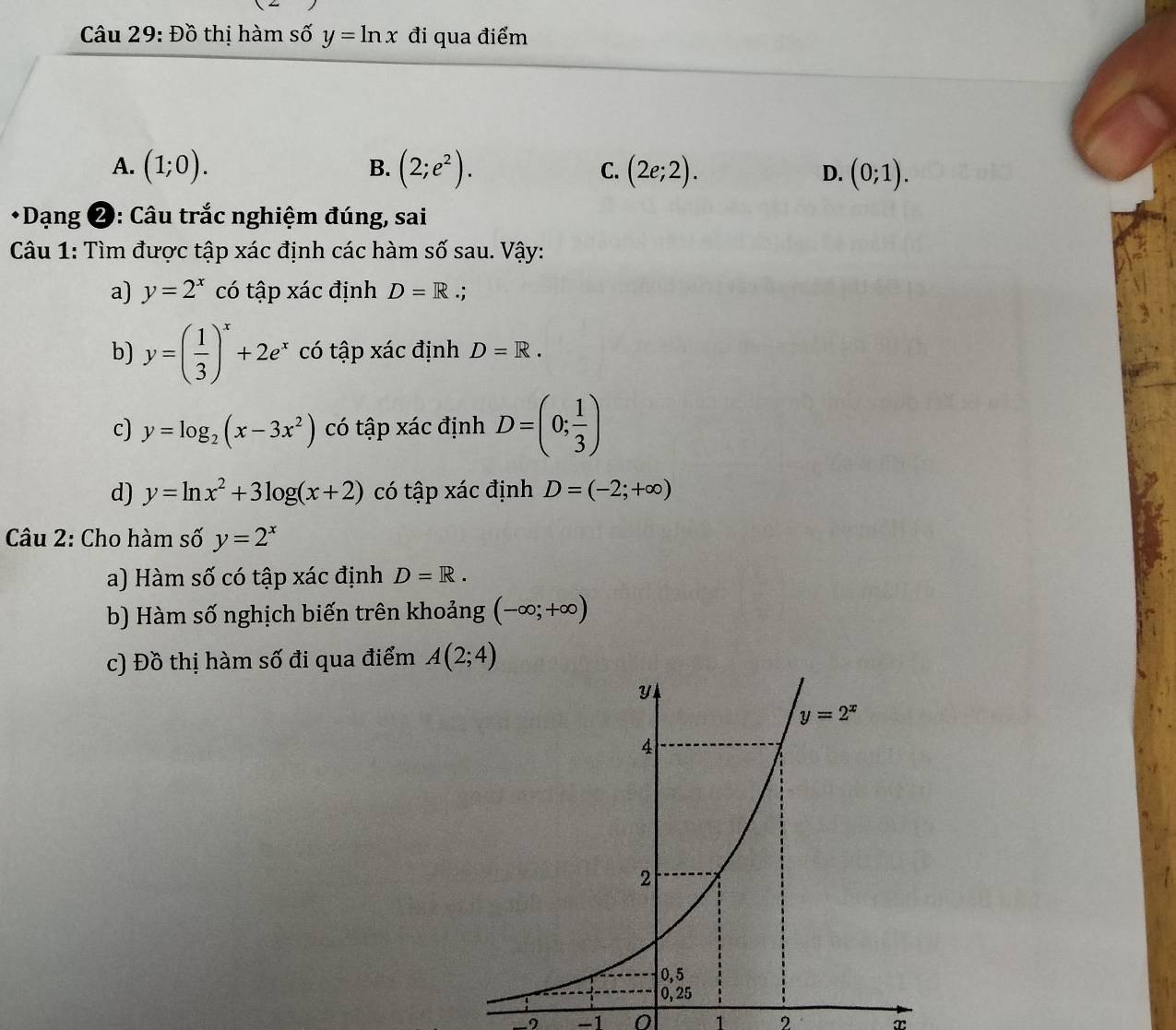 Đồ thị hàm số y=ln x đi qua điểm
B.
A. (1;0). (2;e^2). (2e;2). D. (0;1).
C.
* Dạng ❷: Câu trắc nghiệm đúng, sai
Câu 1: Tìm được tập xác định các hàm số sau. Vậy:
a) y=2^x có tập xác định D=R.;
b) y=( 1/3 )^x+2e^x có tập xác định D=R.
c) y=log _2(x-3x^2) có tập xác định D=(0; 1/3 )
d) y=ln x^2+3log (x+2) có tập xác định D=(-2;+∈fty )
Câu 2: Cho hàm số y=2^x
a) Hàm số có tập xác định D=R.
b) Hàm số nghịch biến trên khoảng (-∈fty ;+∈fty )
c) Đồ thị hàm số đi qua điểm A(2;4)
-9 -1 0 1 2 x