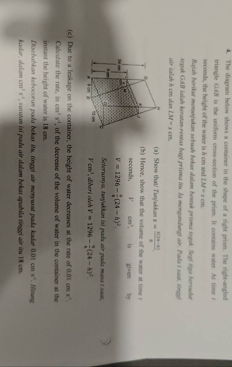 The diagram below shows a container in the shape of a right prism. The right-angled 
triangle GAB is the uniform cross-section of the prism. It contains water. At time t 
seconds, the height of the water is h cm and LM=xcm. 
Rajah berikut menunjukan sebuah bekas dalam bentuk prisma tegak. Segi tiga bersudut 
tegak GAB ialah keratan-rentas bagi prisma itu. Ia mengandungi air. Pada t saat, tinggi 
air ialah h cm dan LM=xcm. 
(a) Show that/ Tunjukkan x= (3(24-h))/8 . 
(b) Hence, show that the volume of the water at time
seconds, V cm^3. is given by
V=1296- 9/4 (24-h)^2. 
Seterusnya, tunjukkan isi padu air pada masa t saat.
Vcm^3
, diberi oleh V=1296- 9/4 (24-h)^2. 
(c) Due to a leakage on the container, the height of water decreases at the rate of 0.01 cm s^(-1). 
Calculate the rate, in cm^3s^(-1) , of the decrease of the volume of water in the container at the 
instant the height of water is 18 cm. 
Disebabkan kebocoran pada bekas itu, tinggi air menyusut pada kadar 0.01cms^(-1). Hitung 
kadar, dalam cm^3s^(-1) , susutan isi padu air dalam bekas apabila tinggi air itu 18 cm.