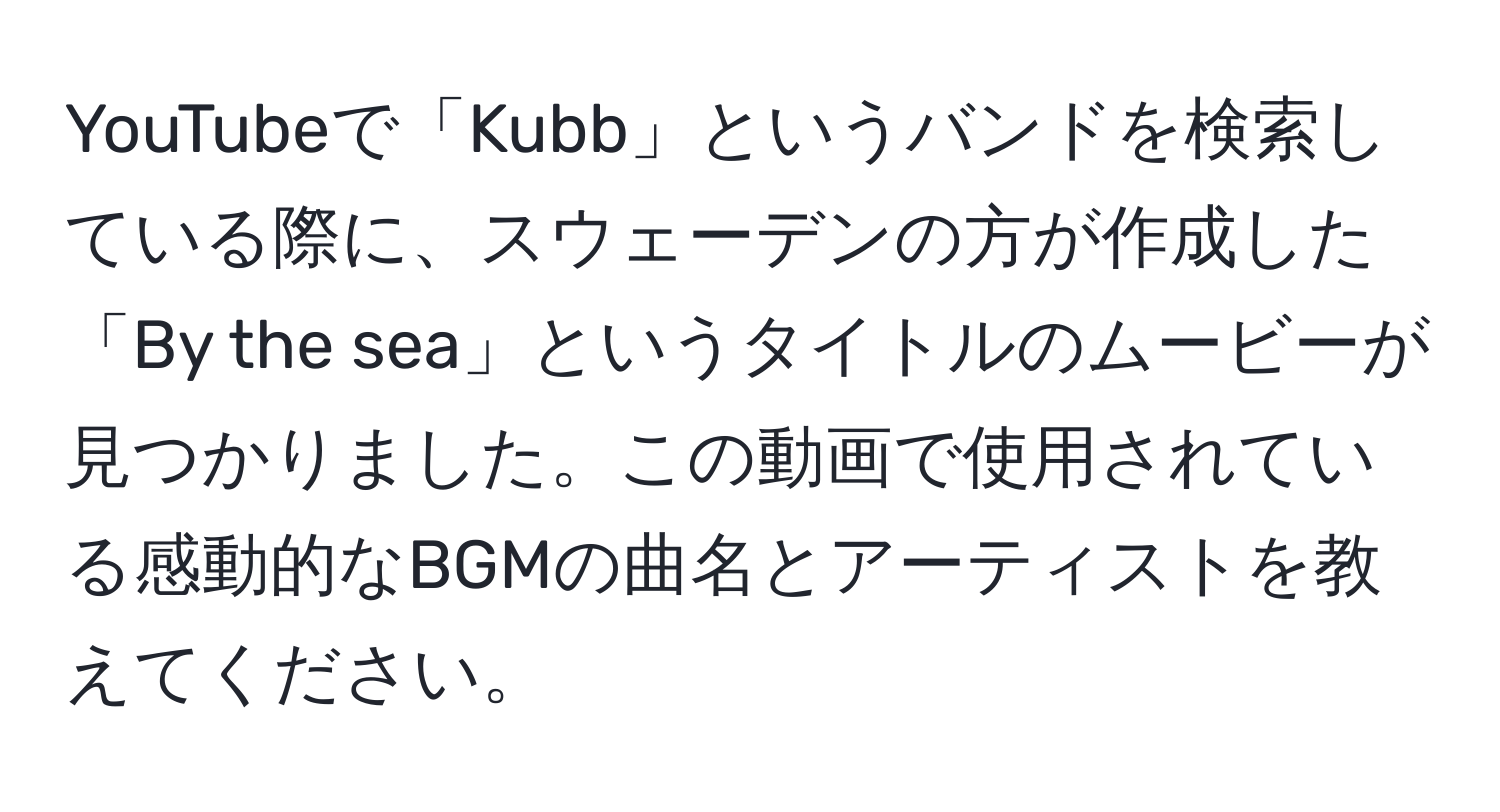 YouTubeで「Kubb」というバンドを検索している際に、スウェーデンの方が作成した「By the sea」というタイトルのムービーが見つかりました。この動画で使用されている感動的なBGMの曲名とアーティストを教えてください。