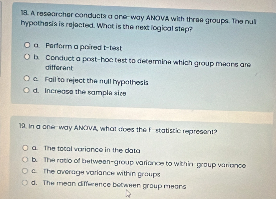 A researcher conducts a one-way ANOVA with three groups. The null
hypothesis is rejected. What is the next logical step?
a. Perform a paired t-test
b. Conduct a post-hoc test to determine which group means are
different
c. Fail to reject the null hypothesis
d. Increase the sample size
19. In a one-way ANOVA, what does the F -statistic represent?
a. The total variance in the data
b. The ratio of between-group variance to within-group variance
c. The average variance within groups
d. The mean difference between group means