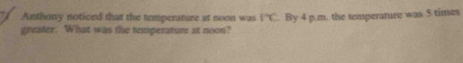 Anthony noticed that the temperature at noon was 1°C. By 4 p.m. the temperature was $ times
greater. What was the temperature at noon?