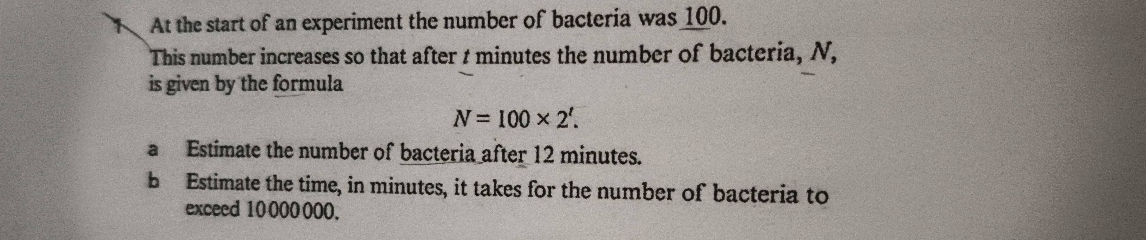 At the start of an experiment the number of bacteria was 100. 
This number increases so that after t minutes the number of bacteria, N, 
is given by the formula
N=100* 2'. 
a Estimate the number of bacteria after 12 minutes. 
bEstimate the time, in minutes, it takes for the number of bacteria to 
exceed 10 000000.