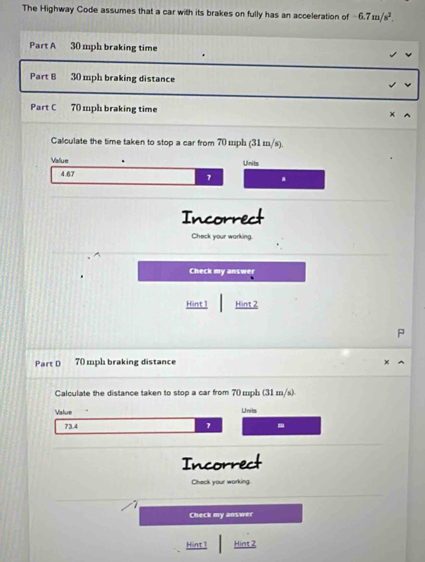 The Highway Code assumes that a car with its brakes on fully has an acceleration of -6.7m/s^2. 
Part A 30 mph braking time 
Part B 30 mph braking distance 
Part C 70 mph braking time 
Calculate the time taken to stop a car from 70 mph (31 m/s). 
Value Units
4.67
a 
Incorrect 
Check your working. 
Check my answer 
Hint 1 Hint 2 
Part D 70 mph braking distance 
Calculate the distance taken to stop a car from 70 mph (31 m/s). 
Value Units
73.4 7 m
Incorrect 
Check your working. 
1 
Check my answer 
Hint 1 Hint 2