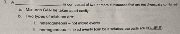 A 
_ 
is composed of two or more substances that are not chemically combined . 
a、 Mixtures CAN be taken apart easily. 
b. Two types of mixtures are: 
i. heterogeneous - not mixed evenly 
ii. homogeneous - mixed evenly (can be a solution; the parts are SOLUBLE)