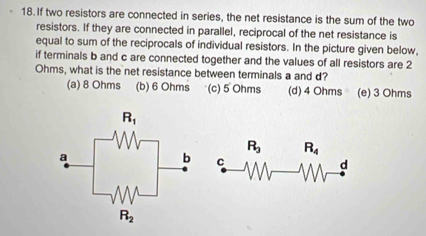 If two resistors are connected in series, the net resistance is the sum of the two
resistors. If they are connected in parallel, reciprocal of the net resistance is
equal to sum of the reciprocals of individual resistors. In the picture given below,
if terminals b and c are connected together and the values of all resistors are 2
Ohms, what is the net resistance between terminals a and d?
(a) 8 Ohms (b) 6 Ohms (c) 5 Ohms (d) 4 Ohms (e) 3 Ohms