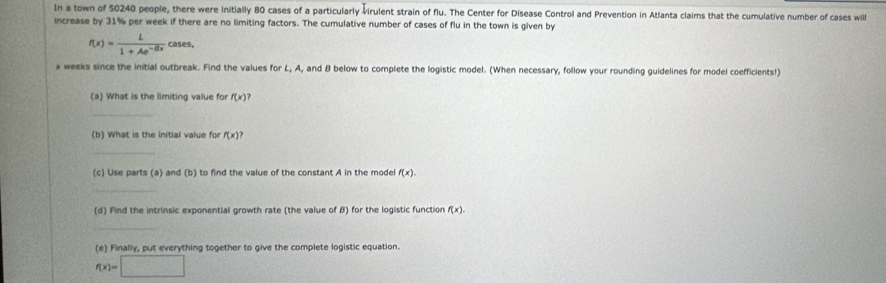 In a town of 50240 people, there were initially 80 cases of a particularly virulent strain of flu. The Center for Disease Control and Prevention in Atlanta claims that the cumulative number of cases will 
increase by 31% per week if there are no limiting factors. The cumulative number of cases of flu in the town is given by
f(x)= L/1+Ae^(-Bx) cases,
x weeks since the initial outbreak. Find the values for L, A, and B below to complete the logistic model. (When necessary, follow your rounding guidelines for model coefficients!) 
(a) What is the limiting value for f(x) ? 
_ 
(b) What is the initial value for f(x)
_ 
(c) Use parts (a) and (b) to find the value of the constant A in the model f(x). 
_ 
(d) Find the intrinsic exponential growth rate (the value of B) for the logistic function f(x). 
_ 
(e) Finally, put everything together to give the complete logistic equation.
f(x)=□