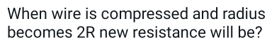 When wire is compressed and radius 
becomes 2R new resistance will be?