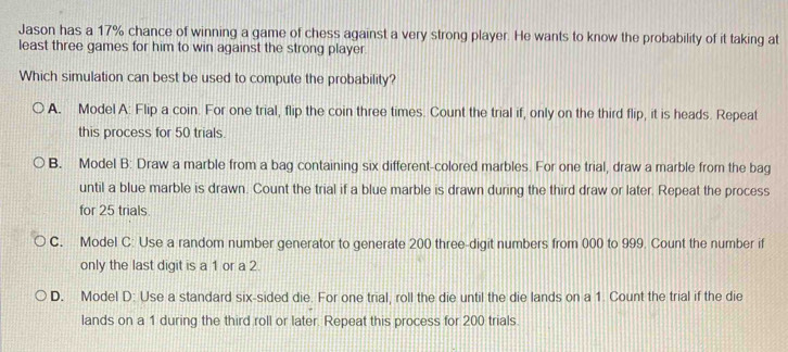 Jason has a 17% chance of winning a game of chess against a very strong player. He wants to know the probability of it taking at
least three games for him to win against the strong player
Which simulation can best be used to compute the probability?
A. Model A: Flip a coin. For one trial, flip the coin three times. Count the trial if, only on the third flip, it is heads. Repeat
this process for 50 trials.
B. Model B: Draw a marble from a bag containing six different-colored marbles. For one trial, draw a marble from the bag
until a blue marble is drawn. Count the trial if a blue marble is drawn during the third draw or later. Repeat the process
for 25 trials.
C. Model C: Use a random number generator to generate 200 three-digit numbers from 000 to 999. Count the number if
only the last digit is a 1 or a 2.
D. Model D: Use a standard six-sided die. For one trial, roll the die until the die lands on a 1. Count the trial if the die
lands on a 1 during the third roll or later. Repeat this process for 200 trials.