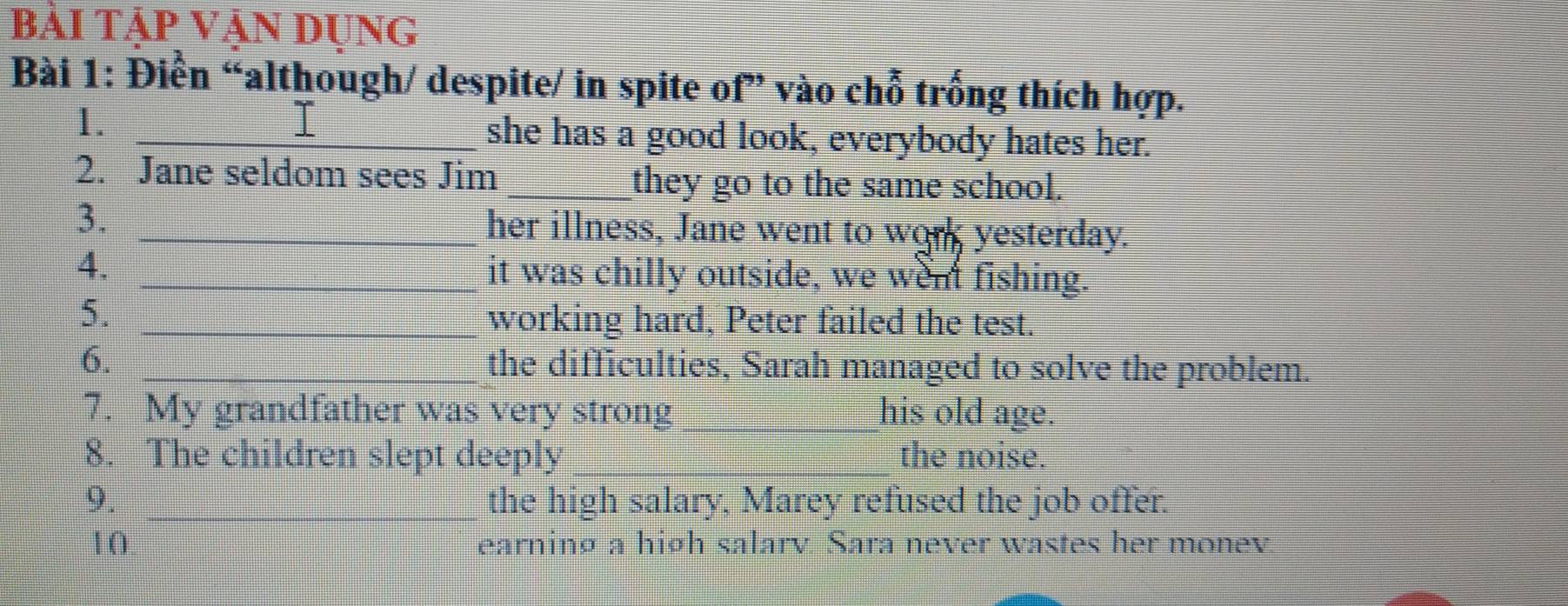 bài tập vận dụng 
Bài 1: Điển “although/ despite/ in spite of” vào chỗ trống thích hợp. 
I 
1. _she has a good look, everybody hates her. 
2. Jane seldom sees Jim _they go to the same school. 
3. _her illness, Jane went to wor yesterday. 
4. _it was chilly outside, we went fishing. 
5._ 
working hard, Peter failed the test. 
6. _the difficulties, Sarah managed to solve the problem. 
7. My grandfather was very strong _his old age. 
8. The children slept deeply _the noise. 
9. _the high salary, Marey refused the job offer. 
10 earninø a hiøh salarv. Sara never wastes her monev
