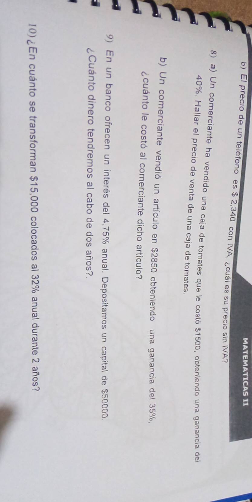 MATEMATICAS II 
b) El precio de un teléfono es $ 2,340 con IVA, ¿cuál es su precio sin IVA? 
8) a) Un comerciante ha vendido una caja de tomates que le costó $1500, obteniendo una ganancia del
40%. Hallar el precio de venta de una caja de tomates. 
b) Un comerciante vendió un artículo en $2850 obteniendo una ganancia del 35%, 
¿cuánto le costó al comerciante dicho artículo? 
9) En un banco ofrecen un interés del 4,75% anual. Depositamos un capital de $50000. 
¿Cuánto dinero tendremos al cabo de dos años?. 
10) ¿ En cuánto se transforman $15,000 colocados al 32% anual durante 2 años?