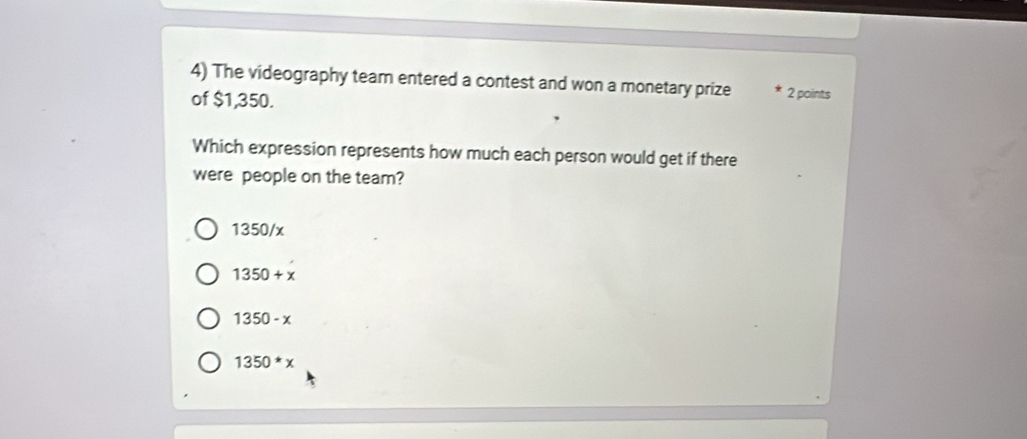 The videography team entered a contest and won a monetary prize 2 points
of $1,350.
Which expression represents how much each person would get if there
were people on the team?
1350/x
1350+x
1350-x
1350*x