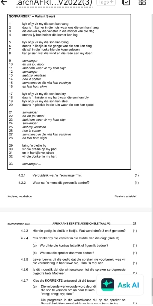 .archAFRI.V2022(3) Tags +
SONVANGER" - Valiant Swart
1 kyk of jy vir my die son kan vang
daar's 'n kamer in die huis waar ons die son kan hang 
: dis donker by die venster in die middel van die dag
A onthou jy hoe helder die kamer kon lag
5 kyk of jy vir my die son kan bring
6 daar's 'n liedjie in die gange wat die son kan sing 
7 dis stil in die hoeke hierdie koue seisoen
B kan jy sien wat die wind en die reën aan my doen
9 sonvanger
10 ek vra jou mooi
11 laat hom weer vir my kom skyn
12 sonvanger
13 laat my verstaan
14 hoe 'n somer
15 sommerso in die niet kan verdwyn
 en laat hom skyn
17 kyk of jy vir my die son kan kry
18 daar's 'n huisie in my hart waar die son kan bly 
19 kyk of jy vir my die son kan steel
20 daar's 'n plekkie in die tuin waar die son kan speel
21 sonvanger
22 ek vra jou mooi
23 laat hom weer vir my kom skyn.
24 sonvanger
25 laat my verstaan
26 hoe 'n somer 
27 sommerso in die niet kan verdwyn
28 en laat hom skyn
29 bring 'n bietjie lig
30 vir die draaie op my pad
31 en 'n handjie vol strale
32 vir die donker in my hart
33 sonvanger ...
4.2.1 Verduidelik wat 'n “sonvanger ” is. (1)
4.2.2 Waar sal 'n mens dit gewoonlik aantref?
(1)
Kopiereg voorbehou Blaai om asseblief
EC/NOVEMBER 2022) AFRIKAANS EERSTE ADDISIONELE TAAL V2 21
4.2.3 Hierdie gedig, is eintlik 'n liedjie. Wat word strofe 3 en 5 genoem? (1)
4.2.4 “dis donker by die venster in die middel van die dag" (Reël 3)
(a) Word hierdie kontras letterlik of figuurlik bedoel? (1)
(b) Wat sou die spreker daarmee bedoel? (1)
4.2.5 Lewer bewys uit die gedig dat die spreker nie voorbereid was vir
die verandering in haar lewe nie. Haal 'n reël aan. (1)
4.2.6 Is dit moontlik dat die winterseisoen tot die spreker se depressie
bygedra het? Motiveer. (1)
4.2.7 Kies die KORREKTE antwoord uit dié tussen Ask AI
(a) Die volgende werkwoorde word deur d
die son te versoek om na haar te kom.
“vang; bring; kry; steel”
Die progressie in die woordkeuse dui op die spreker se
(1)