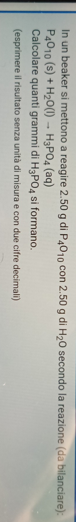 In un beaker si mettono a reagire 2.50 g di P_4O_10 con 2.50 g di H_2O secondo la reazione (da bilanciare):
P_4O_10(s)+H_2O(l)to H_3PO_4(aq)
Calcolare quanti grammi di H_3PO_4 si formano. 
(esprimere il risultato senza unità di misura e con due cifre decimali)