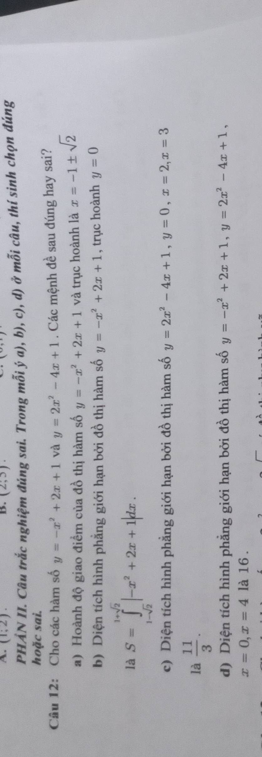 (1;2). B. (2,5). 
(>, 
PHẢN II. Câu trắc nghiệm đúng sai. Trong mỗi ý a), b), c), d) ở mỗi câu, thí sinh chọn đúng 
hoặc sai. 
Câu 12: Cho các hàm số y=-x^2+2x+1 và y=2x^2-4x+1. Các mệnh đề sau đúng hay sai? 
a) Hoành độ giao điểm của đồ thị hàm số y=-x^2+2x+1 và trục hoành là x=-1± sqrt(2)
b) Diện tích hình phẳng giới hạn bởi đồ thị hàm số y=-x^2+2x+1 , trục hoành y=0
là S=∈tlimits _1-sqrt(2)^1+sqrt(2)|-x^2+2x+1|dx. 
c) Diện tích hình phẳng giới hạn bởi đồ thị hàm số y=2x^2-4x+1, y=0, x=2, x=3
là  11/3 . 
d) Diện tích hình phẳng giới hạn bởi đồ thị hàm số y=-x^2+2x+1, y=2x^2-4x+1,
x=0, x=4 là 16 .