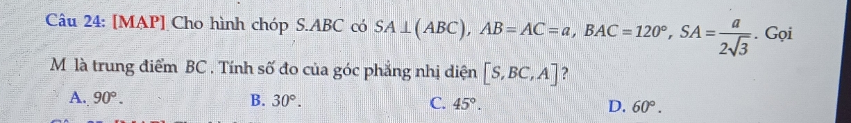 [MAP] Cho hình chóp S. ABC có SA⊥ (ABC), AB=AC=a, BAC=120°, SA= a/2sqrt(3) . Gọi
M là trung điểm BC. Tính số đo của góc phẳng nhị diện [S,BC,A] ?
A. 90°. B. 30°. C. 45°. D. 60°.