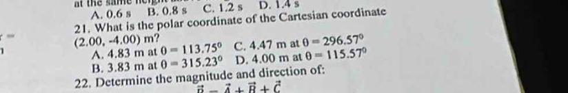 at the same ne n C. 1.2 s D. 1.4 s
A. 0.6 s B. 0.8 s
21. What is the polar coordinate of the Cartesian coordinate
_ (2.00,-4.00)m θ =113.75° C. 4.47 m at θ =296.57°
1
A. 4.83 m at
B. 3.83 m at θ =315.23° D. 4.00 m at θ =115.57°
22. Determine the magnitude and direction of:
vector D-vector A+vector B+vector C