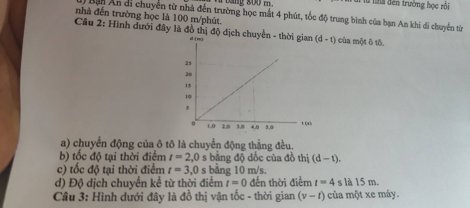 à  b a ng 800 m.
T từ nhà đến trường học rồi
nhà đến trường học là 100 m/phút.
d) Bạn An di chuyển từ nhà đến trường học mất 4 phút, tốc độ trung bình của bạn An khi di chuyển từ
Câu 2: Hình dưới đây là đồ thị độ dịch chuyền - th (d-t) của một ô tô.
a) chuyển động của ô tô là chuyển động thẳng đều.
b) tốc độ tại thời điểm t=2,0s bằng độ dốc của đồ thị (d-t).
c) tốc độ tại thời điểm t=3,0s bằng 10 m/s.
d) Độ dịch chuyển kể từ thời điểm t=0 đến thời điểm t=4 s là 15 m.
Câu 3: Hình dưới đây là đồ thị vận tốc - thời gian (v-t) của một xe máy.