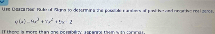 Use Descartes' Rule of Signs to determine the possible numbers of positive and negative real zeros.
q(x)=9x^3+7x^2+9x+2
If there is more than one possibility, separate them with commas.