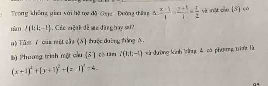 Trong không gian với hệ tọa độ Oxyz. Đường thẳng △ : (x-1)/1 = (y+1)/1 = z/2  và mặt cầu (S) có
tamI(1;1;-1). Các mệnh đề sau đúng hay sai? 
a) Tâm / của mặt cầu (S) thuộc đường thẳng Δ. 
b) Phương trình mặt cầu (S') có tâm I(1;1;-1) và đường kính bằng 4 có phương trình là
(x+1)^2+(y+1)^2+(z-1)^2=4. 
05