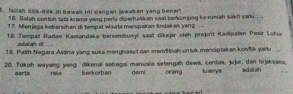 Isilah titik-titik di bawah ini dengan jawaban yang benar! 
16. Salah contoh tata krama yang perlu diperhatikan saat berkunjung ke rumah sakit yaitu 
17. Menjaga kebersihan di tempat wisata merupakan tindakan yang ... 
18. Tempat Raden Kamandaka bersembunyić saat dikejar oleh prajurit Kadipaten Pasir Luhur 
adalah di ... 
19. Patih Negara Astina yang suka menghasut dan memfitnah untuk menciptakan konflik yaitu .. 
20. Tokoh wayang yang dikenal sebagai manusia setengah dewa, cerdas, jujur, dan bijaksana, 
serta rela berkorban demi orang tuanya adalah