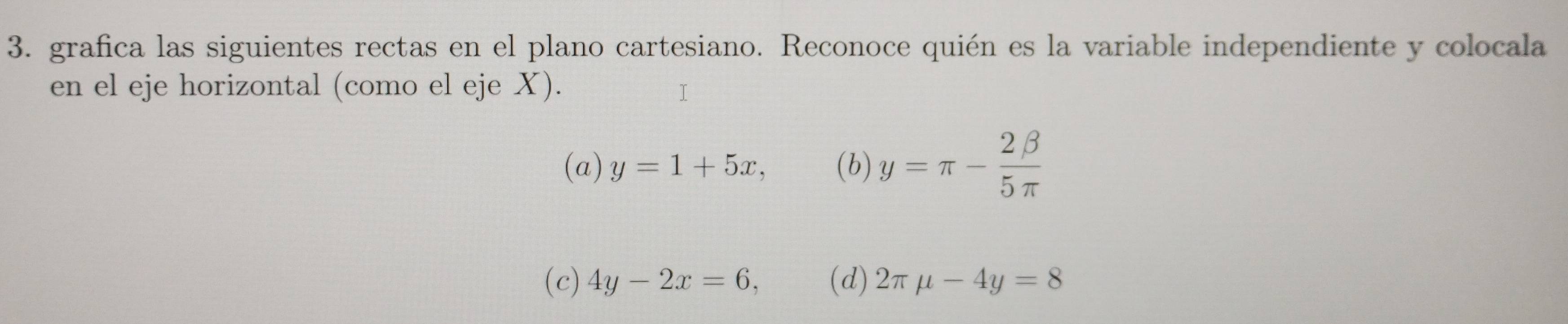 grafica las siguientes rectas en el plano cartesiano. Reconoce quién es la variable independiente y colocala
en el eje horizontal (como el eje X).
(a) y=1+5x, (b) y=π - 2beta /5π  
(c) 4y-2x=6, (d) 2π mu -4y=8