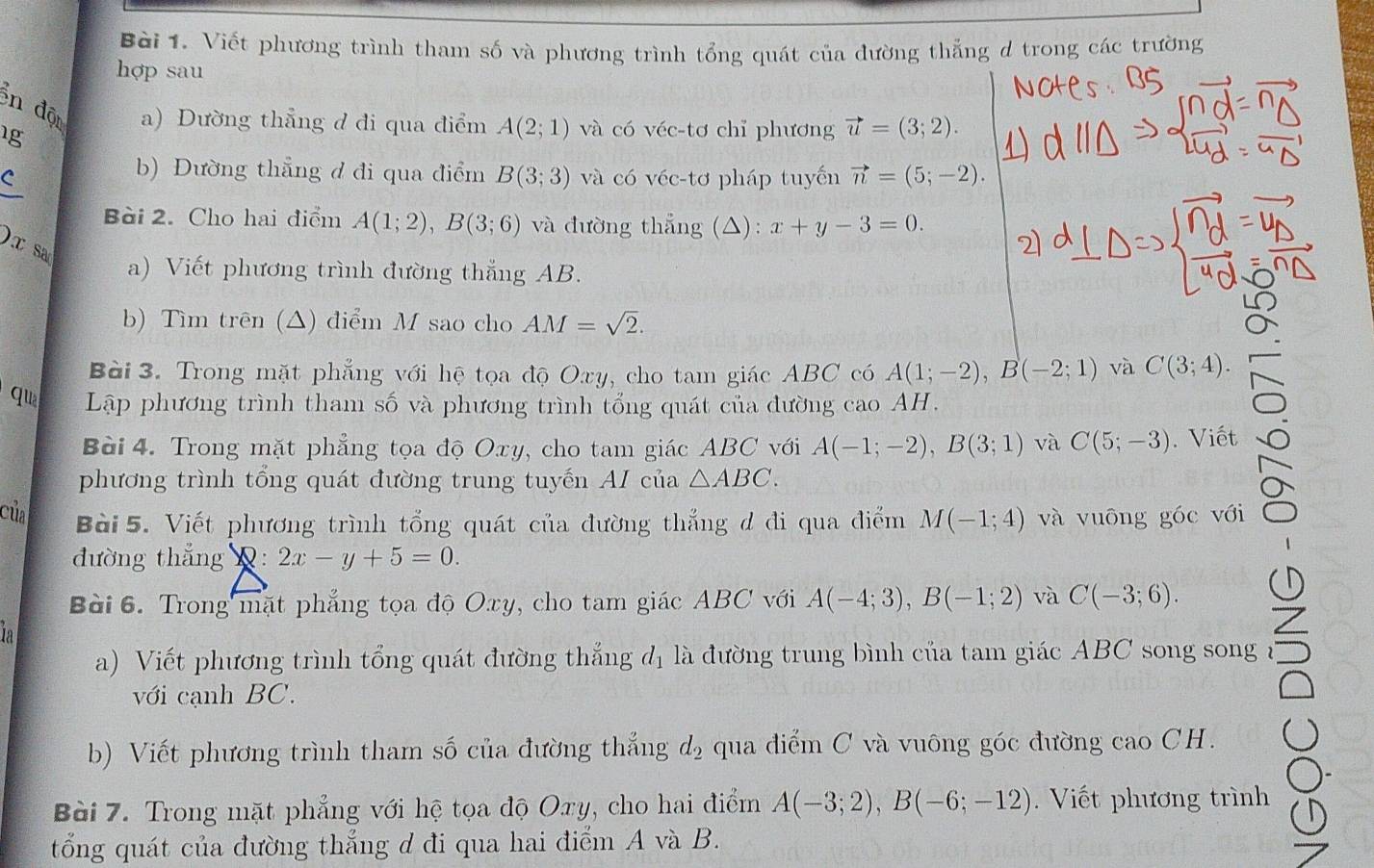 Viết phương trình tham số và phương trình tổng quát của dường thẳng d trong các trường
hợp sau
n độ a) Dường thẳng d đi qua điểm A(2;1) và có véc-tơ chỉ phương vector u=(3;2).
1g
b) Đường thẳng đ đi qua điểm Bbeginpmatrix 3;3endpmatrix
C và có véc-tơ pháp tuyến vector n=(5;-2).
Bài 2. Cho hai điểm A(1;2),B(3;6) và đường thẳng (△): x+y-3=0.
)x sa
a) Viết phương trình đường thắng AB.
b) Tìm trên (△) điểm M sao cho AM=sqrt(2).
Bài 3. Trong mặt phẳng với hệ tọa độ Oxy, cho tam giác ABC có A(1;-2),B(-2;1) và C(3;4).
qua Lập phương trình tham số và phương trình tổng quát của đường cao AH.
Bài 4. Trong mặt phẳng tọa độ Oxy, cho tam giác ABC với A(-1;-2),B(3;1) và C(5;-3). Viết
phương trình tổng quát đường trung tuyến AI của △ ABC.
của Bài 5. Viết phương trình tổng quát của đường thẳng d đi qua điểm M(-1;4) và vuōng góc với
đường thắng Q: 2x-y+5=0.
Bài 6. Trong mặt phẳng tọa độ Oxy, cho tam giác ABC với A(-4;3),B(-1;2) và C(-3;6).
la
a) Viết phương trình tổng quát đường thắng đị là đường trung bình của tam giác ABC song song 
với cạnh BC.
b) Viết phương trình tham số của đường thắng d_2 qua điểm C và vuông góc đường cao CH.
Bài 7. Trong mặt phẳng với hệ tọa độ Oxy, cho hai điểm A(-3;2),B(-6;-12).  Viết phương trình
tổng quát của đường thắng d đi qua hai điểm A và B.