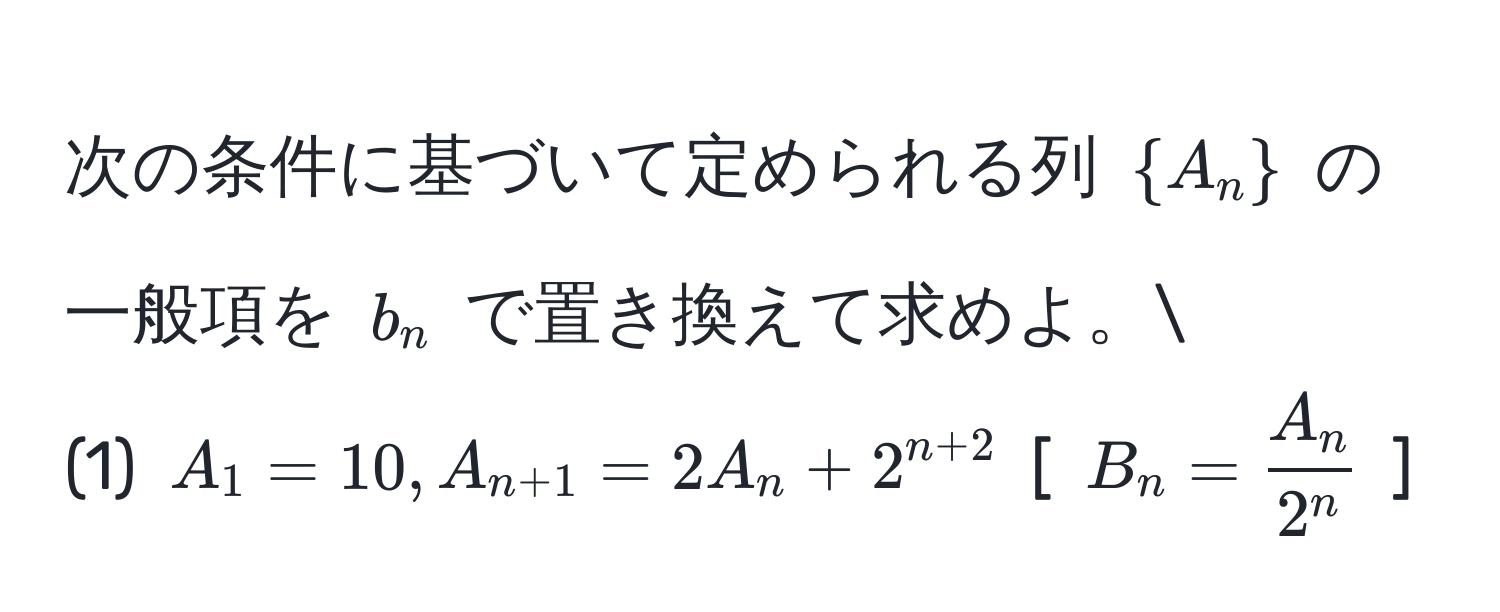 次の条件に基づいて定められる列 $A_n$ の一般項を $b_n$ で置き換えて求めよ。
(1) $A_1 = 10, A_n+1 = 2A_n + 2^(n+2)$ [ $B_n = fracA_n2^n$ ]