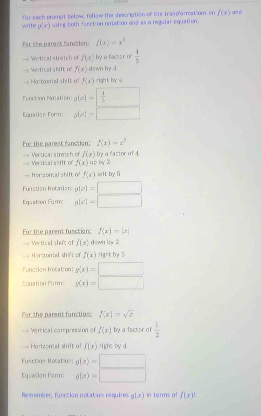 For each prompt below, follow the description of the transformations on f(x) and
write g(x) using both function notation and as a regular equation.
For the parent function: f(x)=x^3
Vertical stretch of f(x) by a factor of  4/3 
Vertical shift of f(x) down by 4
Horizontal shift of f(x) right by 4
Function Notation: g(x)=  4/3 
Equation Form: g(x)=
For the parent function: f(x)=x^2
Vertical stretch of f(x) by a factor of 4
Vertical shift of f(x) up by 2
Horizontal shift of f(x) left by 5
Function Notation: g(x)=
Equation Form: g(x)=
For the parent function: f(x)=|x|
Vertical shift of f(x) down by 2
Horizontal shift of f(x) right by 5
Function Notation: g(x)=
Equation Form: g(x)=
For the parent function: f(x)=sqrt(x)
Vertical compression of f(x) by a factor of  1/2 
Horizontal shift of f(x) right by 4
Function Notation: g(x)=
Equation Form: g(x)=
Remember, function notation requires g(x) in terms of f(x)1