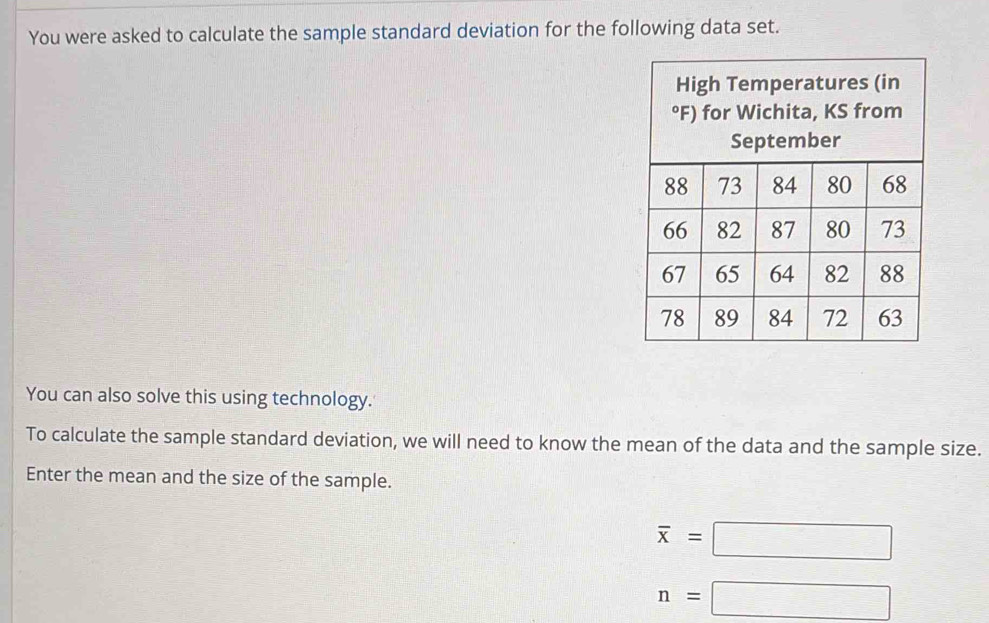 You were asked to calculate the sample standard deviation for the following data set. 
You can also solve this using technology. 
To calculate the sample standard deviation, we will need to know the mean of the data and the sample size. 
Enter the mean and the size of the sample.
overline x=□
n=□