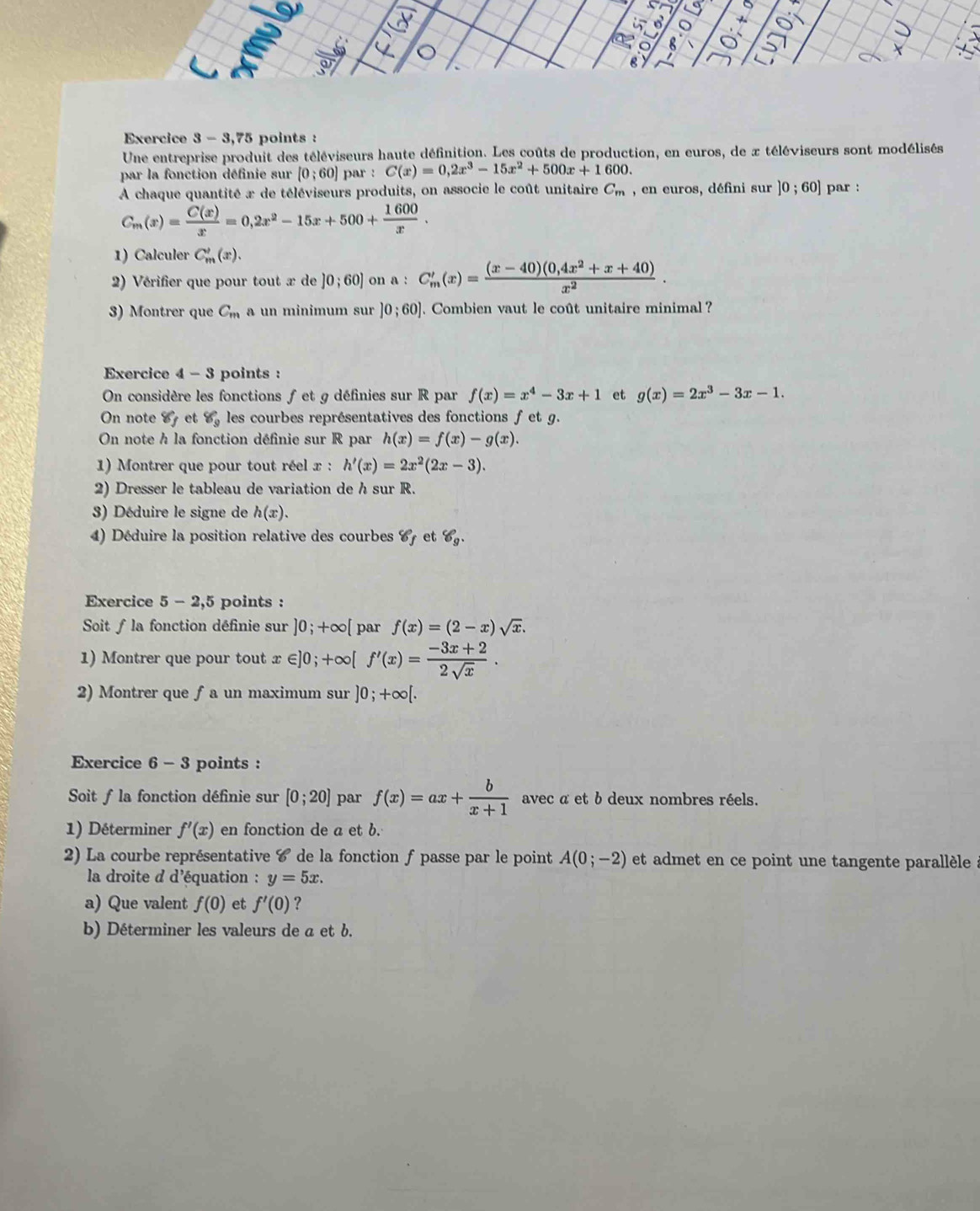 a
8
Exercice 3 - 3,75 points :
Une entreprise produit des téléviseurs haute définition. Les coûts de production, en euros, de x téléviseurs sont modélisés
par la fonction définie sur [0;60] par : C(x)=0,2x^3-15x^2+500x+1600.
A chaque quantité x de téléviseurs produits, on associe le coût unitaire C_m , en euros, défini sur ]0;60] par :
C_m(x)= C(x)/x =0,2x^2-15x+500+ 1600/x .
1) Calculer C_m'(x).
2) Vérifier que pour tout x de ]0;60] on a:C_m'(x)= ((x-40)(0,4x^2+x+40))/x^2 .
3) Montrer que C_m a un minimum sur ]0;60]. Combien vaut le coût unitaire minimal ?
Exercice 4 - 3 points :
On considère les fonctions f et g définies sur R par f(x)=x^4-3x+1 et g(x)=2x^3-3x-1.
On note 8_f et Y_9 les courbes représentatives des fonctions f et g.
On note h la fonction définie sur R par h(x)=f(x)-g(x).
1) Montrer que pour tout réel x : h'(x)=2x^2(2x-3).
2) Dresser le tableau de variation de h sur R.
3) Déduire le signe de h(x).
4) Déduire la position relative des courbes 67 et 8_9.
Exercice 5-2,5 points :
Soit ƒ la fonction définie sur ]0;+∈fty [ par f(x)=(2-x)sqrt(x).
1) Montrer que pour tout x∈ ]0;+∈fty [f'(x)= (-3x+2)/2sqrt(x) .
2) Montrer que ƒa un maximum sur ]0;+∈fty [.
Exercice 6-3 points :
Soit f la fonction définie sur [0;20] par f(x)=ax+ b/x+1  avec α et b deux nombres réels.
1) Déterminer f'(x) en fonction de a et b.
2) La courbe représentative 6 de la fonction ƒ passe par le point A(0;-2) et admet en ce point une tangente parallèle à
la droite d d'équation : y=5x.
a) Que valent f(0) et f'(0) ?
b) Déterminer les valeurs de a et b.