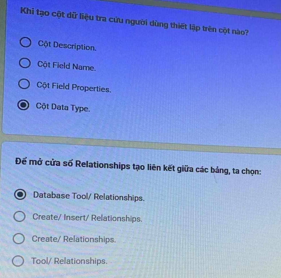 Khi tạo cột dữ liệu tra cứu người dùng thiết lập trên cột nào?
Cột Description.
Cột Field Name.
Cột Field Properties.
Cột Data Type.
Để mở cửa sổ Relationships tạo liên kết giữa các bảng, ta chọn:
Database Tool/ Relationships.
Create/ Insert/ Relationships.
Create/ Relationships.
Tool/ Relationships.