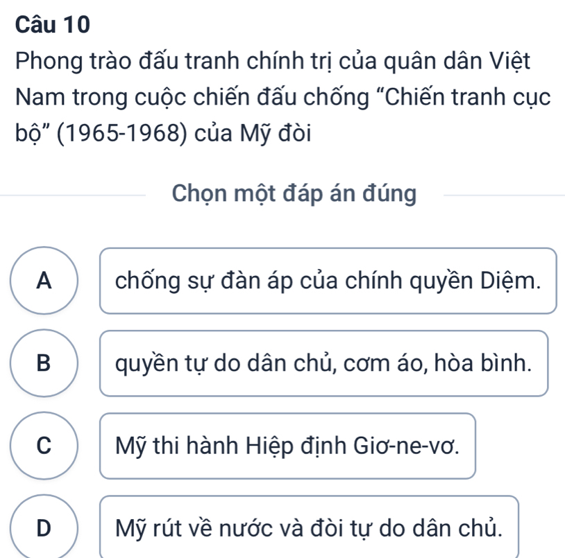 Phong trào đấu tranh chính trị của quân dân Việt
Nam trong cuộc chiến đấu chống "Chiến tranh cục
bộ" (1965-1968) của Mỹ đòi
Chọn một đáp án đúng
A chống sự đàn áp của chính quyền Diệm.
B quyền tự do dân chủ, cơm áo, hòa bình.
C Mỹ thi hành Hiệp định Giơ-ne-vơ.
D Mỹ rút về nước và đòi tự do dân chủ.