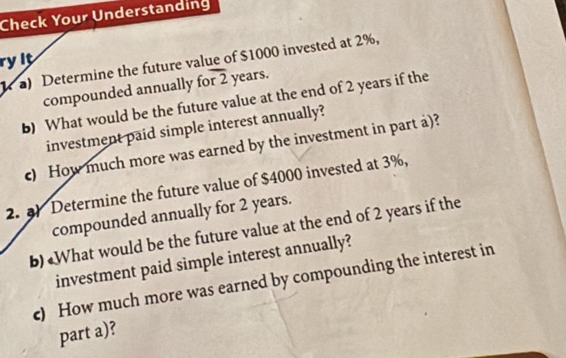 Check Your Understanding 
ryit 
a) Determine the future value of $1000 invested at 2%, 
compounded annually for 2 years. 
b) What would be the future value at the end of 2 years if the 
investment paid simple interest annually? 
c) How much more was earned by the investment in part a)? 
2. ) Determine the future value of $4000 invested at 3%, 
compounded annually for 2 years. 
b) «What would be the future value at the end of 2 years if the 
investment paid simple interest annually? 
c) How much more was earned by compounding the interest in 
part a)?